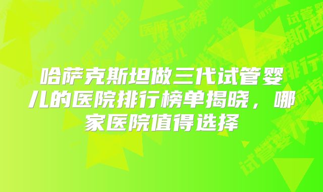 哈萨克斯坦做三代试管婴儿的医院排行榜单揭晓,哪家医院值得选择