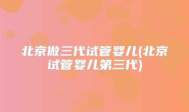 北京做三代试管婴儿(北京试管婴儿第三代)