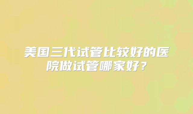 美国三代试管比较好的医院做试管哪家好？