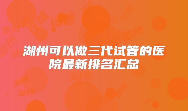 湖州可以做三代试管的医院最新排名汇总