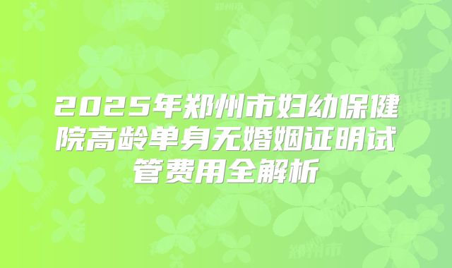 2025年郑州市妇幼保健院高龄单身无婚姻证明试管费用全解析
