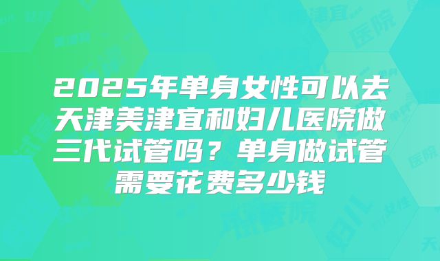 2025年单身女性可以去天津美津宜和妇儿医院做三代试管吗?单身做试管需要花费多少钱