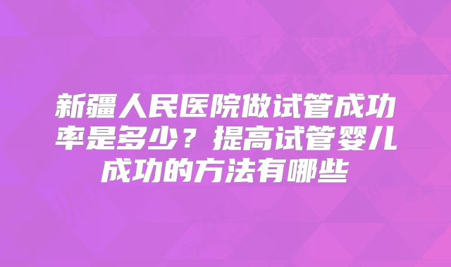 新疆人民医院做试管成功率是多少？提高试管婴儿成功的方法有哪些