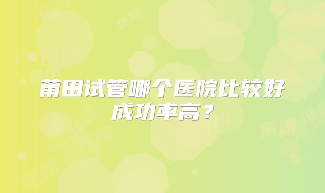 莆田试管哪个医院比较好成功率高？