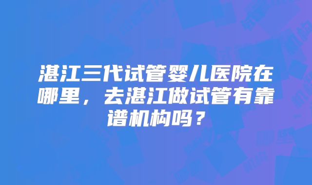 湛江三代试管婴儿医院在哪里,去湛江做试管有靠谱机构吗?