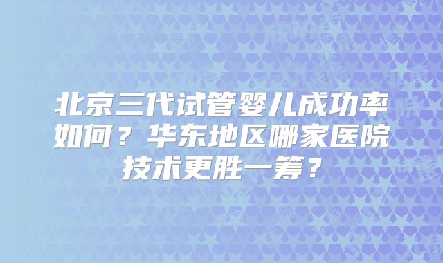 北京三代试管婴儿成功率如何？华东地区哪家医院技术更胜一筹？