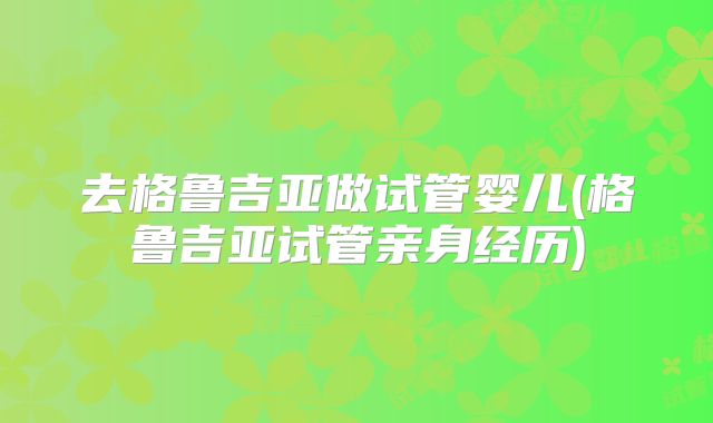 去格鲁吉亚做试管婴儿(格鲁吉亚试管亲身经历)