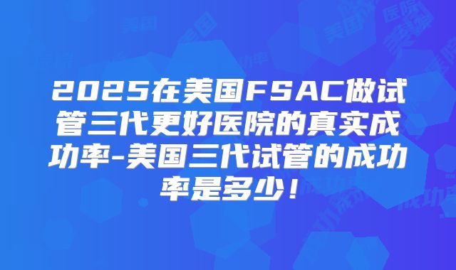 2025在美国FSAC做试管三代更好医院的真实成功率-美国三代试管的成功率是多少！