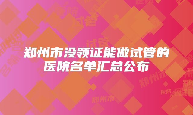 郑州市没领证能做试管的医院名单汇总公布