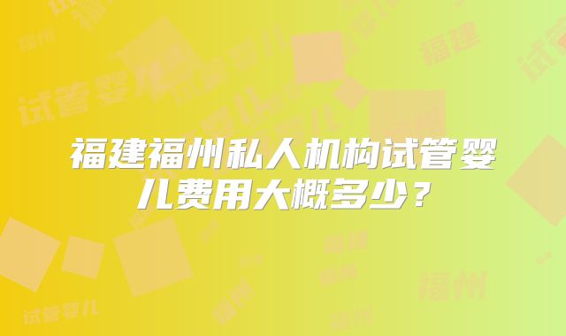福建福州私人机构试管婴儿费用大概多少？