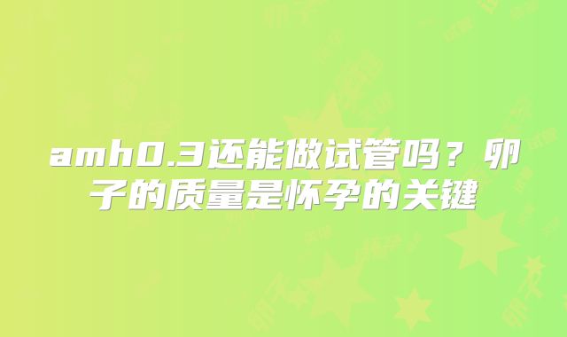 amh0.3还能做试管吗?卵子的质量是怀孕的关键