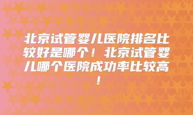 北京试管婴儿医院排名比较好是哪个！北京试管婴儿哪个医院成功率比较高！