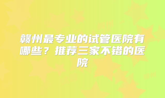 赣州最专业的试管医院有哪些？推荐三家不错的医院