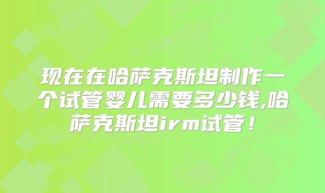 现在在哈萨克斯坦制作一个试管婴儿需要多少钱,哈萨克斯坦irm试管！