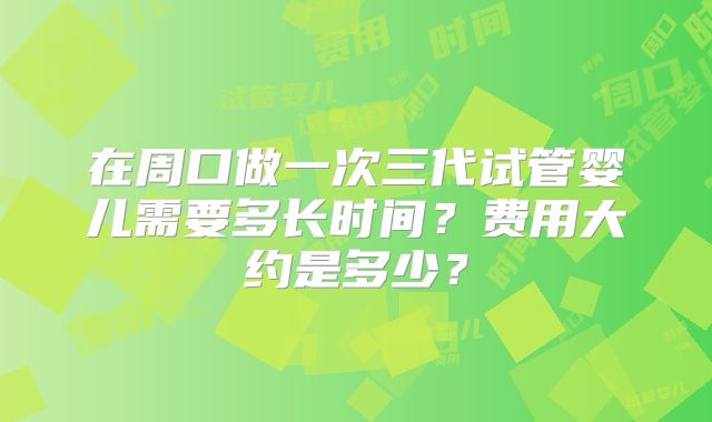 在周口做一次三代试管婴儿需要多长时间？费用大约是多少？
