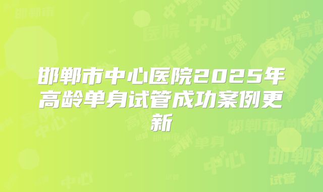 邯郸市中心医院2025年高龄单身试管成功案例更新