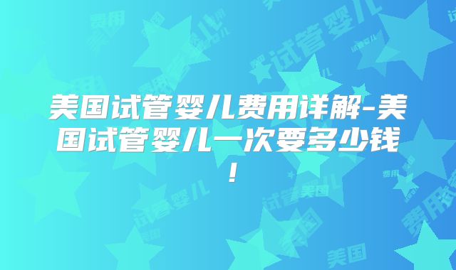 美国试管婴儿费用详解-美国试管婴儿一次要多少钱！