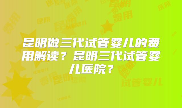 昆明做三代试管婴儿的费用解读？昆明三代试管婴儿医院？