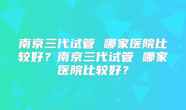 南京三代试管 哪家医院比较好？南京三代试管 哪家医院比较好？