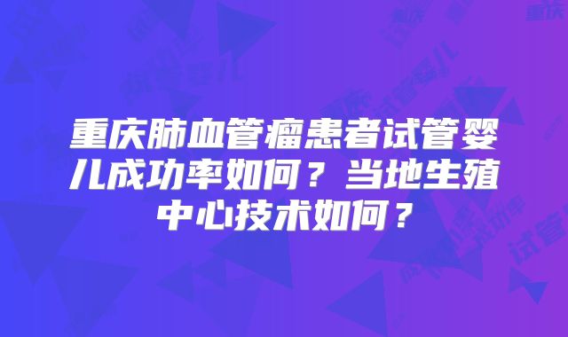 重庆肺血管瘤患者试管婴儿成功率如何？当地生殖中心技术如何？
