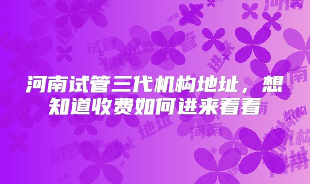 河南试管三代机构地址，想知道收费如何进来看看