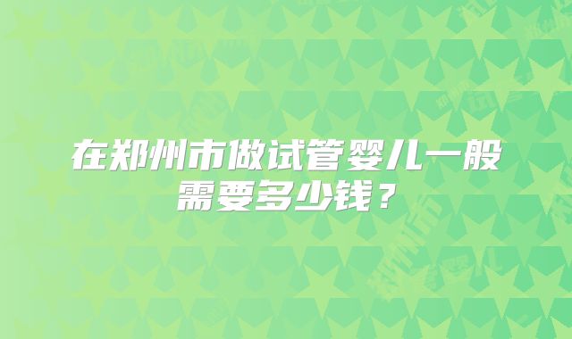 在郑州市做试管婴儿一般需要多少钱？