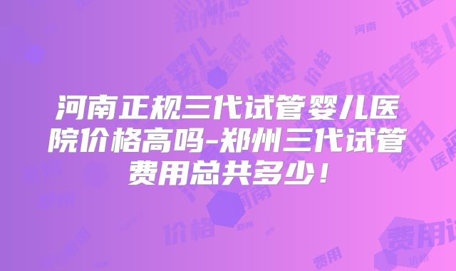 河南正规三代试管婴儿医院价格高吗-郑州三代试管费用总共多少！