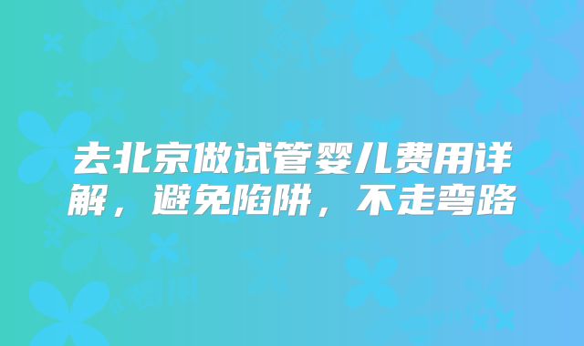 去北京做试管婴儿费用详解，避免陷阱，不走弯路