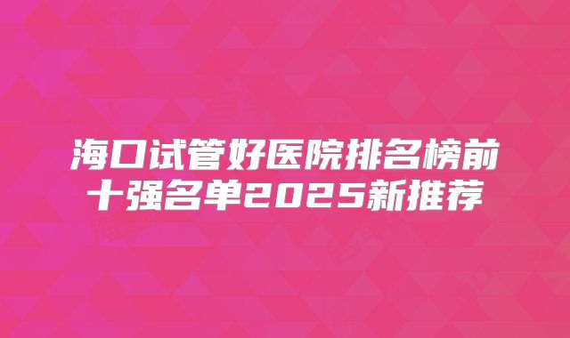 海口试管好医院排名榜前十强名单2025新推荐