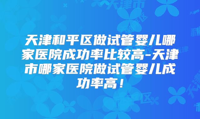 天津和平区做试管婴儿哪家医院成功率比较高-天津市哪家医院做试管婴儿成功率高！