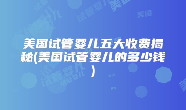 美国试管婴儿五大收费揭秘(美国试管婴儿的多少钱)