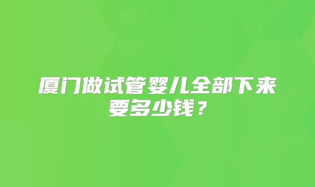 厦门做试管婴儿全部下来要多少钱？