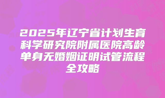 2025年辽宁省计划生育科学研究院附属医院高龄单身无婚姻证明试管流程全攻略