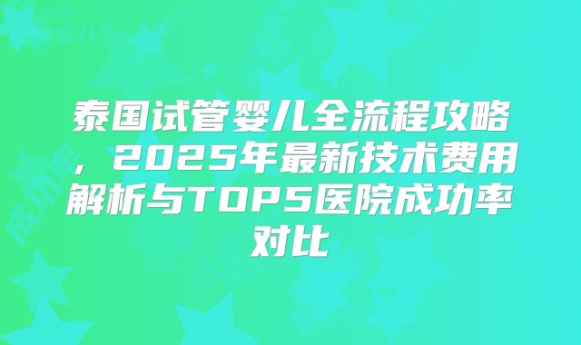 泰国试管婴儿全流程攻略，2025年最新技术费用解析与TOP5医院成功率对比