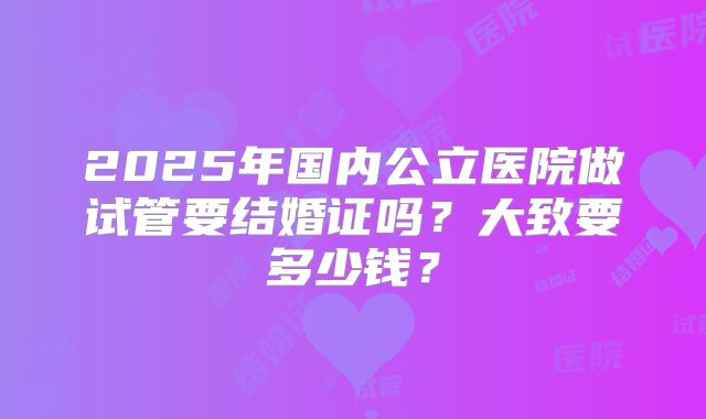 2025年国内公立医院做试管要结婚证吗?大致要多少钱?