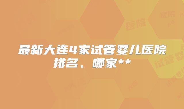 最新大连4家试管婴儿医院排名、哪家**