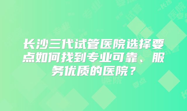 长沙三代试管医院选择要点如何找到专业可靠、服务优质的医院？
