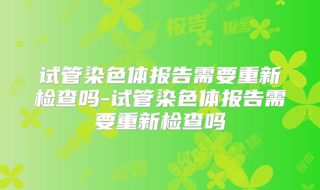 试管染色体报告需要重新检查吗-试管染色体报告需要重新检查吗