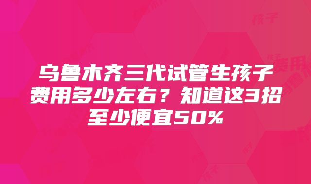 乌鲁木齐三代试管生孩子费用多少左右?知道这3招至少便宜50%