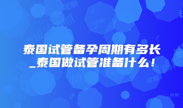 泰国试管备孕周期有多长_泰国做试管准备什么！