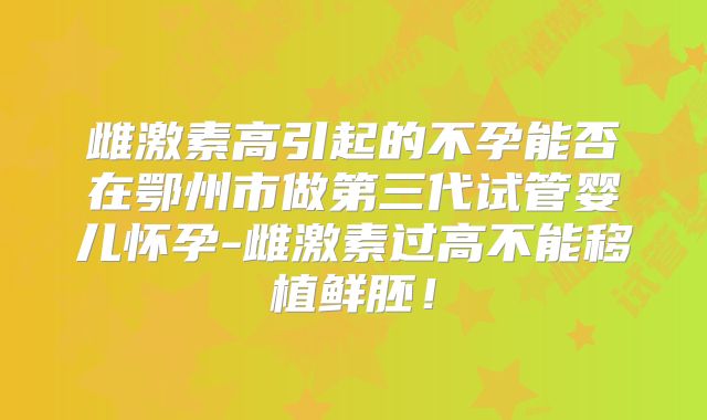 雌激素高引起的不孕能否在鄂州市做第三代试管婴儿怀孕-雌激素过高不能移植鲜胚！