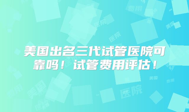 美国出名三代试管医院可靠吗!试管费用评估!