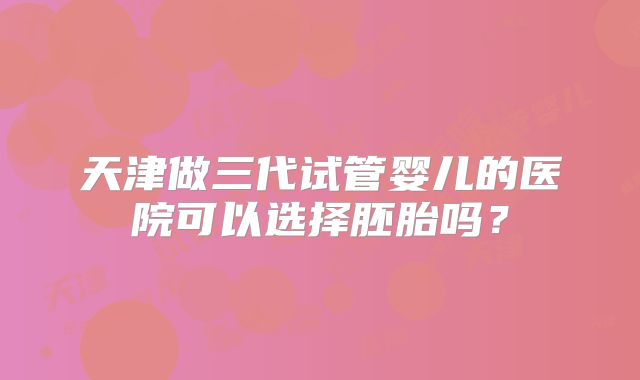 天津做三代试管婴儿的医院可以选择胚胎吗？