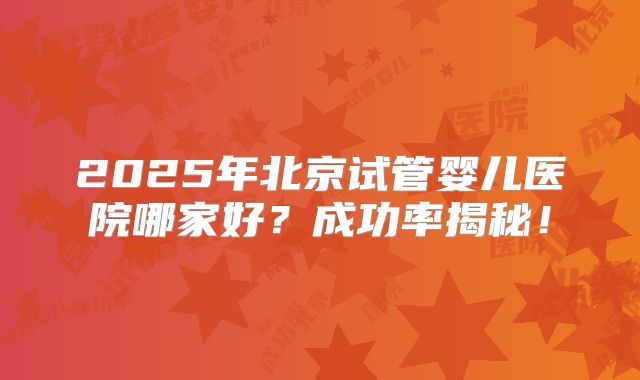 2025年北京试管婴儿医院哪家好？成功率揭秘！