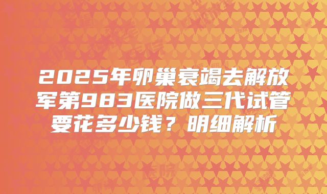 2025年卵巢衰竭去解放军第983医院做三代试管要花多少钱？明细解析
