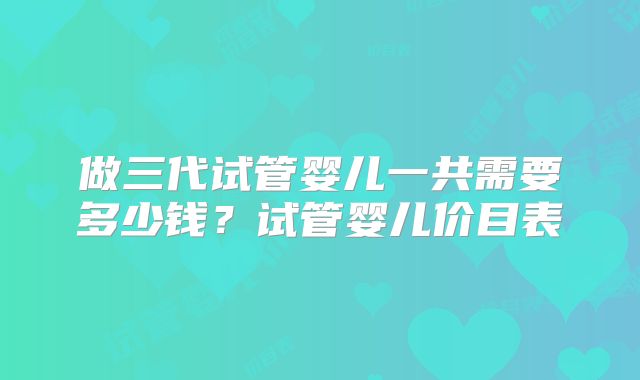 做三代试管婴儿一共需要多少钱?试管婴儿价目表