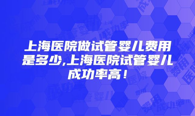 上海医院做试管婴儿费用是多少,上海医院试管婴儿成功率高！