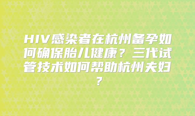 HIV感染者在杭州备孕如何确保胎儿健康？三代试管技术如何帮助杭州夫妇？