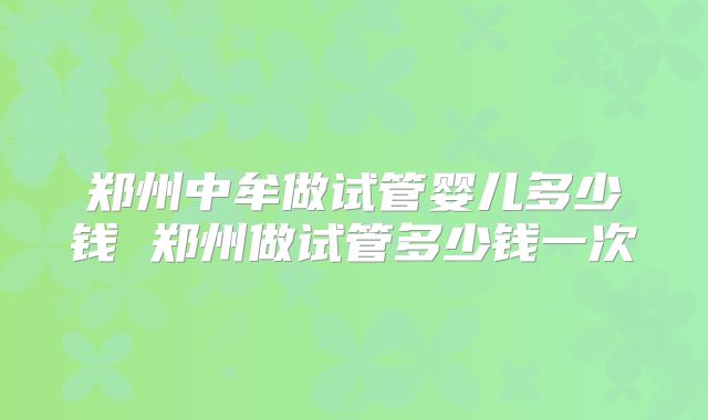 郑州中牟做试管婴儿多少钱 郑州做试管多少钱一次