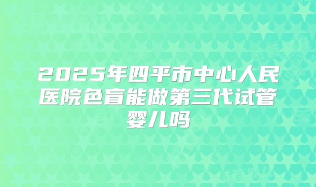 2025年四平市中心人民医院色盲能做第三代试管婴儿吗